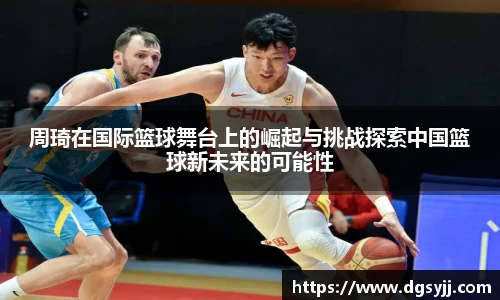 周琦在国际篮球舞台上的崛起与挑战探索中国篮球新未来的可能性