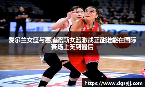 爱尔兰女篮与塞浦路斯女篮激战正酣谁能在国际赛场上笑到最后